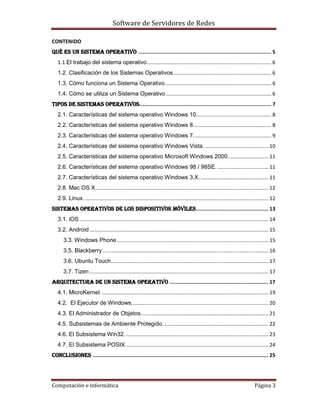 Software de Servidores de Redes
Computación e informática Página 3
CONTENIDO
QUÉ ES UN SISTEMA OPERATIVO ..................................................................................... 5
1.1.El trabajo del sistema operativo...................................................................................... 6
1.2. Clasificación de los Sistemas Operativos.................................................................... 6
1.3. Cómo funciona un Sistema Operativo.......................................................................... 6
1.4. Cómo se utiliza un Sistema Operativo ......................................................................... 6
Tipos de sistemas operativos.................................................................................... 7
2.1. Características del sistema operativo Windows 10.................................................... 8
2.2. Características del sistema operativo Windows 8...................................................... 8
2.3. Características del sistema operativo Windows 7...................................................... 9
2.4. Características del sistema operativo Windows Vista............................................. 10
2.5. Características del sistema operativo Microsoft Windows 2000............................ 11
2.6. Características del sistema operativo Windows 98 / 98SE. ................................... 11
2.7. Características del sistema operativo Windows 3.X................................................ 11
2.8. Mac OS X........................................................................................................................ 12
2.9. Linux. ............................................................................................................................... 12
Sistemas operativos de los dispositivos móviles.............................................. 13
3.1. iOS................................................................................................................................... 14
3.2. Android............................................................................................................................ 15
3.3. Windows Phone......................................................................................................... 15
3.5. Blackberry................................................................................................................... 16
3.6. Ubuntu Touch............................................................................................................. 17
3.7. Tizen............................................................................................................................ 17
Arquitectura de un sistema operativo ............................................................... 17
4.1. MicroKernel. ................................................................................................................... 19
4.2. El Ejecutor de Windows............................................................................................... 20
4.3. El Administrador de Objetos........................................................................................ 21
4.5. Subsistemas de Ambiente Protegido. ........................................................................ 22
4.6. El Subsistema Win32.................................................................................................... 23
4.7. El Subsistema POSIX................................................................................................... 24
Conclusiones ................................................................................................................ 25
 