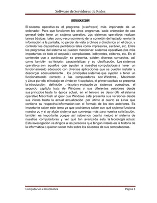 Software de Servidores de Redes
Computación e informática Página 4
Introducción
El sistema operativo es el programa (o software) más importante de un
ordenador. Para que funcionen los otros programas, cada ordenador de uso
general debe tener un sistema operativo. Los sistemas operativos realizan
tareas básicas, tales como reconocimiento de la conexión del teclado, enviar la
información a la pantalla, no perder de vista archivos y directorios en el disco, y
controlar los dispositivos periféricos tales como impresoras, escáner, etc. Entre
los programas del sistema se pueden mencionar: sistemas operativos (los más
importantes de todo el conjunto), compiladores, intérpretes, editores, etc. En el
contenido que a continuación se presenta, existen diversos conceptos, así
como también su historia, características y su clasificación. Los sistemas
operativos son aquellos que ayudan a nuestras computadoras a tener un
funcionamiento adecuado con diversas aplicaciones que se puedan instalar y
descargar adecuadamente , los principales sistemas que ayudan a tener un
funcionamiento correcto a las computadoras son Windows , Macintosh
y Linux por ello el trabajo se divide en 4 capítulos, el primer capítulo se presenta
la introducción definición , historia y evolución de sistemas operativos, el
segundo capítulo trata de Windows y sus diferentes versiones desde
sus principios hasta la época actual, en el tercero se desarrolla el sistema
operativo Macintosh al igual que Windows este presenta sus versiones desde
sus inicios hasta la actual actualización ,por último el cuarto es Linux que
contiene su respectiva información con el formato de los don anteriores. Es
importante saber este tema ya que podríamos saber con qué sistema funciona
nuestra pc y si ay algún sistema que convenga más para nuestra satisfacción,
también es importante porque así sabremos cuanto mejoro el sistema de
nuestras computadoras y ver qué tan avanzada esta la tecnología actual.
Esta investigación va dirigida a las personas que tengan interés en la historia de
la informática o quieran saber más sobre los sistemas de sus computadoras.
 