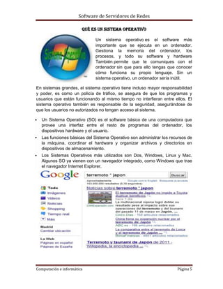 Software de Servidores de Redes
Computación e informática Página 5
QUÉ ES UN SISTEMA OPERATIVO
Un sistema operativo es el software más
importante que se ejecuta en un ordenador.
Gestiona la memoria del ordenador, los
procesos, y todo su software y hardware
También permite que te comuniques con el
ordenador sin que para ello tengas que conocer
cómo funciona su propio lenguaje. Sin un
sistema operativo, un ordenador sería inútil.
En sistemas grandes, el sistema operativo tiene incluso mayor responsabilidad
y poder, es como un policía de tráfico, se asegura de que los programas y
usuarios que están funcionando al mismo tiempo no interfieran entre ellos. El
sistema operativo también es responsable de la seguridad, asegurándose de
que los usuarios no autorizados no tengan acceso al sistema.
 Un Sistema Operativo (SO) es el software básico de una computadora que
provee una interfaz entre el resto de programas del ordenador, los
dispositivos hardware y el usuario.
 Las funciones básicas del Sistema Operativo son administrar los recursos de
la máquina, coordinar el hardware y organizar archivos y directorios en
dispositivos de almacenamiento.
 Los Sistemas Operativos más utilizados son Dos, Windows, Linux y Mac.
Algunos SO ya vienen con un navegador integrado, como Windows que trae
el navegador Internet Explorer.
 