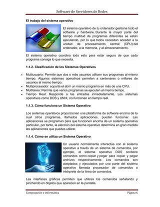 Software de Servidores de Redes
Computación e informática Página 6
El trabajo del sistema operativo
El sistema operativo de tu ordenador gestiona todo el
software y hardware. Durante la mayor parte del
tiempo multitud de programas diferentes se están
ejecutando, por lo que todos necesitan acceder a la
unidad de procesamiento central (CPU) del
ordenador, a la memoria, y al almacenamiento.
El sistema operativo coordina todo esto para estar seguro de que cada
programa consiga lo que necesita.
1.1.2. Clasificación de los Sistemas Operativos
 Multiusuario: Permite que dos o más usuarios utilicen sus programas al mismo
tiempo. Algunos sistemas operativos permiten a centenares o millares de
usuarios al mismo tiempo.
 Multiprocesador: soporta el abrir un mismo programa en más de una CPU.
 Multitarea: Permite que varios programas se ejecuten al mismo tiempo.
 Tiempo Real: Responde a las entradas inmediatamente. Los sistemas
operativos como DOS y UNIX, no funcionan en tiempo real.
1.1.3. Cómo funciona un Sistema Operativo
Los sistemas operativos proporcionan una plataforma de software encima de la
cual otros programas, llamados aplicaciones, puedan funcionar. Las
aplicaciones se programan para que funcionen encima de un sistema operativo
particular, por tanto, la elección del sistema operativo determina en gran medida
las aplicaciones que puedes utilizar.
1.1.4. Cómo se utiliza un Sistema Operativo
Un usuario normalmente interactúa con el sistema
operativo a través de un sistema de comandos, por
ejemplo, el sistema operativo DOS contiene
comandos como copiar y pegar para copiar y pegar
archivos respectivamente. Los comandos son
aceptados y ejecutados por una parte del sistema
operativo llamada procesador de comandos o
intérprete de la línea de comandos.
Las interfaces gráficas permiten que utilices los comandos señalando y
pinchando en objetos que aparecen en la pantalla.
 