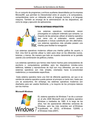 Software de Servidores de Redes
Computación e informática Página 7
Es un conjunto de programas y archivos auxiliares desarrollados por la empresa
Microsoft®, que permiten la interactividad entre el usuario y la computadora,
comportándose como un intérprete entre el lenguaje humano y el lenguaje
máquina. También se encarga de la administración de los dispositivos, así
como la carga y ejecución de aplicaciones.
Tipos de sistemas operativos
Los sistemas operativos normalmente vienen
precargados en cualquier ordenado que compres. La
mayoría de las personas utilizan el sistema operativo
que viene con el ordenador, siendo posible
actualizarlo o incluso substituirlo por otro alternativo.
Los sistemas operativos más actuales poseen una
interfaz para facilitar la navegación
Los sistemas operativos modernos utilizan una interfaz gráfica de usuario, o
GUI. Una GUI te permite utilizar tu ratón para clicar en los diferentes iconos,
botones, y menús. De manera que todo se muestra claramente en la pantalla
usando una combinación de gráficos y textos.
Los sistemas operativos que hemos visto fueron hechos para computadores de
escritorio o computadores portátiles, pero los dispositivos móviles como
teléfonos, tabletas y reproductores de mp3 son muy diferentes, por eso sus
sistemas operativos son más simples, orientados hacia la conectividad
inalámbrica y a necesidades específicas.
Cada sistema operativo tiene una GUI de diferente apariencia, así que si se
cambia de sistema operativo puede parecer al principio un tanto raro, hasta que
uno se acostumbra. Sin embargo, los sistemas operativos modernos son
diseñados para ser usados fácilmente, y la mayoría de los principios básicos
son los mismos
Microsoft Windows
EL sistema operativo de Windows 7 se dio a conocer
en el año 2009 Microsoft creó el sistema operativo
Windows a mediados de 1980. A lo largo de los
años, han ido apareciendo diferentes versiones de
Windows, pero las más recientes son el Windows
8 (publicado en 2012), el Windows 7(2009) y
el Windows Vista (2007).
 