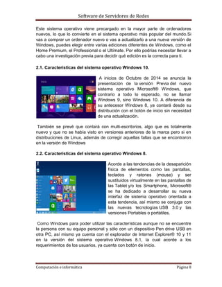 Software de Servidores de Redes
Computación e informática Página 8
Este sistema operativo viene precargado en la mayor parte de ordenadores
nuevos, lo que lo convierte en el sistema operativo más popular del mundo.Si
vas a comprar un ordenador nuevo o vas a actualizarlo a una nueva versión de
Windows, puedes elegir entre varias ediciones diferentes de Windows, como el
Home Premium, el Professional o el Ultímate. Por ello podrías necesitar llevar a
cabo una investigación previa para decidir qué edición es la correcta para ti.
2.1. Características del sistema operativo Windows 10.
A inicios de Octubre de 2014 se anuncia la
presentación de la versión Previa del nuevo
sistema operativo Microsoft® Windows, que
contrario a todo lo esperado, no se llamar
Windows 9, sino Windows 10. A diferencia de
su antecesor Windows 8, ya contará desde su
distribución con el botón de inicio sin necesidad
de una actualización.
También se prevé que contará con multi-escritorios, algo que es totalmente
nuevo y que no se había visto en versiones anteriores de la marca pero si en
distribuciones de Linux, además de corregir aquellas fallas que se encontraron
en la versión de Windows
2.2. Características del sistema operativo Windows 8.
Acorde a las tendencias de la desaparición
física de elementos como las pantallas,
teclados y ratones (mouse) y ser
sustituidos virtualmente en las pantallas de
las Tablet y/o los Smartphone, Microsoft®
se ha dedicado a desarrollar su nueva
interfaz de sistema operativo orientada a
esta tendencia, así mismo se conjuga con
las nuevas tecnologías USB 3.0 y las
versiones Portables o portátiles.
Como Windows para poder utilizar las características aunque no se encuentre
la persona con su equipo personal y sólo con un dispositivo Pen drive USB en
otra PC, así mismo ya cuenta con el explorador de Internet Explorer® 10 y 11
en la versión del sistema operativo Windows 8.1, la cual acorde a los
requerimientos de los usuarios, ya cuenta con botón de inicio.
 