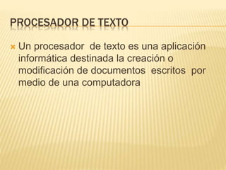 PROCESADOR DE TEXTO
 Un procesador de texto es una aplicación
informática destinada la creación o
modificación de documentos escritos por
medio de una computadora
 