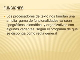 FUNCIONES
 Los procesadores de texto nos brindan una
amplia gama de funcionalidades ya sean
tipográficas,idiomática, y organizativas con
algunas variantes según el programa de que
se disponga como regla general
 