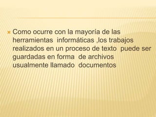  Como ocurre con la mayoría de las
herramientas informáticas ,los trabajos
realizados en un proceso de texto puede ser
guardadas en forma de archivos
usualmente llamado documentos
 