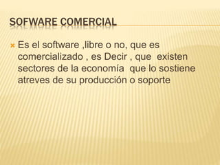 SOFWARE COMERCIAL
 Es el software ,libre o no, que es
comercializado , es Decir , que existen
sectores de la economía que lo sostiene
atreves de su producción o soporte
 