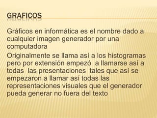 GRAFICOS
Gráficos en informática es el nombre dado a
cualquier imagen generador por una
computadora
Originalmente se llama así a los histogramas
pero por extensión empezó a llamarse así a
todas las presentaciones tales que así se
empezaron a llamar así todas las
representaciones visuales que el generador
pueda generar no fuera del texto
 