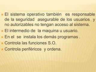  El sistema operativo también es responsable
de la seguridad asegurable de los usuarios y
no autorizables no tengan acceso al sistema.
 El intermedio de la maquina u usuario.
 En el se instala los demás programas .
 Controla las funciones S.O.
 Controla periféricos y ordena.
 