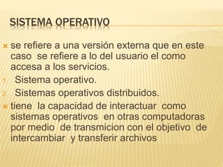 SISTEMA OPERATIVO
 se refiere a una versión externa que en este
caso se refiere a lo del usuario el como
accesa a los servicios.
1. Sistema operativo.
2. Sistemas operativos distribuidos.
 tiene la capacidad de interactuar como
sistemas operativos en otras computadoras
por medio de transmicion con el objetivo de
intercambiar y transferir archivos
 