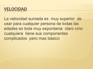 VELOCIDAD
La velocidad sumada es muy superior de
usar para cualquier persona de todas las
edades es toda muy espontania claro cmo
cualquiera tiene sus componentes
complicados pero mas básico
 