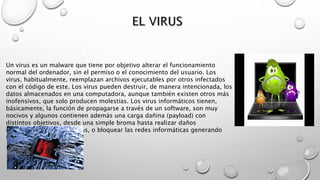 Un virus es un malware que tiene por objetivo alterar el funcionamiento
normal del ordenador, sin el permiso o el conocimiento del usuario. Los
virus, habitualmente, reemplazan archivos ejecutables por otros infectados
con el código de este. Los virus pueden destruir, de manera intencionada, los
datos almacenados en una computadora, aunque también existen otros más
inofensivos, que solo producen molestias. Los virus informáticos tienen,
básicamente, la función de propagarse a través de un software, son muy
nocivos y algunos contienen además una carga dañina (payload) con
distintos objetivos, desde una simple broma hasta realizar daños
importantes en los sistemas, o bloquear las redes informáticas generando
tráfico inútil.
 