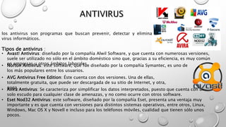 los antivirus son programas que buscan prevenir, detectar y eliminar
virus informáticos.
Tipos de antivirus :
• Avast! Antivirus: diseñado por la compañía Alwil Software, y que cuenta con numerosas versiones,
suele ser utilizado no sólo en el ámbito doméstico sino que, gracias a su eficiencia, es muy común
en empresas u otros ámbitos laborales.• Norton Antivirus: este software, que fue diseñado por la compañía Symantec, es uno de
los más populares entre los usuarios.
• AVG Antivirus Free Edition: Éste cuenta con dos versiones. Una de ellas,
totalmente gratuita, que puede ser descargada de su sitio de Internet, y otra,
paga.• Avira Antivirus: Se caracteriza por simplificar los datos interpretados, puesto que cuenta con un
solo escudo para cualquier clase de amenazas, y no como ocurre con otros software.
• Eset Nod32 Antivirus: este software, diseñado por la compañía Eset, presenta una ventaja muy
importante y es que cuenta con versiones para distintos sistemas operativos, entre otros, Linux,
Windows, Mac OS X y Novell e incluso para los teléfonos móviles, cualidad que tienen sólo unos
pocos.
 