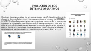 El primer sistema operativo fue un programa que transfería automáticamente
el control de un trabajo a otro. Este programa tomó el nombre de MONITOR
RESIDENTE, el cual permanecía constantemente en memoria. En el momento de
encender la computadora se daba control al programa monitor, este a su vez
daba el control al primer trabajo y cuando terminaba su ejecución tomaba el
control de nuevo. Este primer sistema operativo surgió durante la primera
generación de las computadoras, aproximadamente entre 1945 y 1955.
 