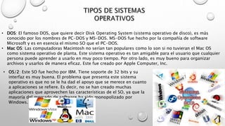 • DOS: El famoso DOS, que quiere decir Disk Operating System (sistema operativo de disco), es más
conocido por los nombres de PC-DOS y MS-DOS. MS-DOS fue hecho por la compañía de software
Microsoft y es en esencia el mismo SO que el PC-DOS.
• Mac OS: Las computadoras Macintosh no serían tan populares como lo son si no tuvieran el Mac OS
como sistema operativo de planta. Este sistema operativo es tan amigable para el usuario que cualquier
persona puede aprender a usarlo en muy poco tiempo. Por otro lado, es muy bueno para organizar
archivos y usarlos de manera eficaz. Este fue creado por Apple Computer, Inc.
• OS/2: Este SO fue hecho por IBM. Tiene soporte de 32 bits y su
interfaz es muy buena. El problema que presenta este sistema
operativo es que no se le ha dad el apoyo que se merece en cuanto
a aplicaciones se refiere. Es decir, no se han creado muchas
aplicaciones que aprovechen las características de el SO, ya que la
mayoría del mercado de software ha sido monopolizado por
Windows.
 