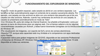 •Explorer: modo de gestión espacial, cada carpeta se abrirá en una ventana separada. Los
tamaños se fijan automáticamente según el contenido de la carpeta nuevamente abierta. Por
ejemplo, una carpeta con dos archivos se abre con una ventana más pequeña que el de una
carpeta con diez archivos. Además, cuando hay centenares de archivos en una carpeta, la
carpeta se presentará automáticamente en modo de "lista".
•Con Windows 98, parte del código de Internet Explorer, fue añadido al Explorador; como por
ejemplo la barra de direcciones para ver páginas web. Con el tiempo salieron a la luz algunas
vulnerabilidades causadas por ActiveX, y éstas fueron levemente corregidas con la introducción
de Windows XP.
•Pre visualización de imágenes, con soporte de Exif y envío de correos electrónicos.
•Soporte FTP, aunque esta capacidad está muy limitada si lo comparamos con apps dedicadas
como Filezilla.
•Capacidad nativa para grabar imágenes de CD-DVD, disponible en las versiones Professional
y Enterprise de Windows XP, Windows Vista y Windows 7. En Windows 8 y Windows 10 está
disponible en todas sus versiones.
 