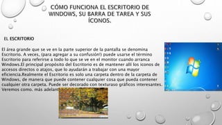 El área grande que se ve en la parte superior de la pantalla se denomina
Escritorio. A veces, (para agregar a su confusión!) puede usarse el término
Escritorio para referirse a todo lo que se ve en el monitor cuando arranca
Windows.El principal propósito del Escritorio es de mantener allí los iconos de
accesos directos o atajos, que lo ayudarán a trabajar con una mayor
eficiencia.Realmente el Escritorio es solo una carpeta dentro de la carpeta de
Windows, de manera que puede contener cualquier cosa que pueda contener
cualquier otra carpeta. Puede ser decorado con texturaso gráficos interesantes.
Veremos como. más adelante.
EL ESCRITORIO
 