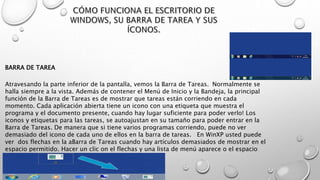 Atravesando la parte inferior de la pantalla, vemos la Barra de Tareas. Normalmente se
halla siempre a la vista. Además de contener el Menú de Inicio y la Bandeja, la principal
función de la Barra de Tareas es de mostrar que tareas están corriendo en cada
momento. Cada aplicación abierta tiene un icono con una etiqueta que muestra el
programa y el documento presente, cuando hay lugar suficiente para poder verlo! Los
iconos y etiquetas para las tareas, se autoajustan en su tamaño para poder entrar en la
Barra de Tareas. De manera que si tiene varios programas corriendo, puede no ver
demasiado del icono de cada uno de ellos en la barra de tareas. En WinXP usted puede
ver dos flechas en la aBarra de Tareas cuando hay artículos demasiados de mostrar en el
espacio permitido. Hacer un clic on el flechas y una lista de menú aparece o el espacio
ensanchará para mostrar los artículos escondidos.
BARRA DE TAREA
 