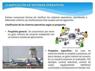 CLASIFICACIÓN DE SISTEMAS OPERATIVOS
Existen numerosas formas de clasificar los sistemas operativos, atendiendo a
diferentes criterios, las clasificaciones más usuales son las siguientes:
• Propósito general.- Se caracterizan por tener
un gran número de usuarios trabajando con
un número variado de aplicaciones.
Clasificación de los sistemas operativos según su propósito:
• Propósito específico.- Se usan en
entornos donde se aceptan y procesan, en
poco tiempo, un gran número de sucesos,
en su mayoría externos al ordenador. Por
ejemplo: control industrial, control de
vuelo, equipamiento telefónico
conmutado o simulaciones en tiempo real.
 