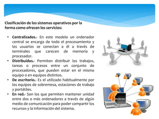 • Centralizados.- En este modelo un ordenador
central se encarga de todo el procesamiento y
los usuarios se conectan a él a través de
terminales que carecen de memoria y
procesador.
• Distribuidos.- Permiten distribuir los trabajos,
tareas o procesos entre un conjunto de
procesadores, que pueden estar en el mismo
equipo o en equipos distintos.
• De escritorio.- Es el utilizado habitualmente por
los equipos de sobremesa, estaciones de trabajo
y portátiles.
• En red.- Son los que permiten mantener unidad
entre dos o más ordenadores a través de algún
medio de comunicación para poder compartir los
recursos y la información del sistema.
Clasificación de los sistemas operativos por la
forma como ofrecen los servicios:
 