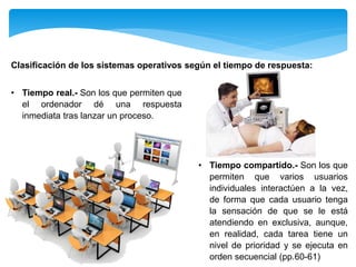 • Tiempo compartido.- Son los que
permiten que varios usuarios
individuales interactúen a la vez,
de forma que cada usuario tenga
la sensación de que se le está
atendiendo en exclusiva, aunque,
en realidad, cada tarea tiene un
nivel de prioridad y se ejecuta en
orden secuencial (pp.60-61)
Clasificación de los sistemas operativos según el tiempo de respuesta:
• Tiempo real.- Son los que permiten que
el ordenador dé una respuesta
inmediata tras lanzar un proceso.
 