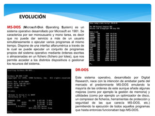 EVOLUCIÓN
MS-DOS (Microsoft-Disk Operating System) es un
sistema operativo desarrollado por Microsoft en 1981. Se
caracteriza por ser monousuario y mono tarea, es decir
que no puede dar servicio a más de un usuario
simultáneamente o ejecutar varios programas al mismo
tiempo. Dispone de una interfaz alfanumérica a través de
la cual se puede ejecutar un conjunto de programas
propios del sistema operativo mediante órdenes escritas
o almacenadas en un fichero (fichero por lotes), que nos
permite acceder a los distintos dispositivos o gestionar
los recursos del sistema.
DR-DOS
Este sistema operativo, desarrollado por Digital
Research, nace con la intención de arrebatar parte del
mercado el predominante MS-DOS emulando la
mayoría de las ordenes de este aunque añade algunas
mejoras (como por ejemplo la gestión de memoria) y
utilidades (como por ejemplo un optimizador de disco,
un compresor de ficheros, herramientas de protección y
seguridad de las que carecía MS-DOS, etc.)
permitiendo la ejecución de todos aquellos programas
que hasta entonces funcionaban bajo MS-DOS.
 