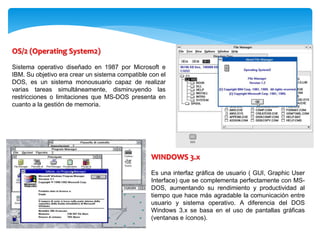 OS/2 (Operating System2)
Sistema operativo diseñado en 1987 por Microsoft e
IBM. Su objetivo era crear un sistema compatible con el
DOS, es un sistema monousuario capaz de realizar
varias tareas simultáneamente, disminuyendo las
restricciones o limitaciones que MS-DOS presenta en
cuanto a la gestión de memoria.
WINDOWS 3.x
Es una interfaz gráfica de usuario ( GUI, Graphic User
Interface) que se complementa perfectamente con MS-
DOS, aumentando su rendimiento y productividad al
tiempo que hace más agradable la comunicación entre
usuario y sistema operativo. A diferencia del DOS
Windows 3.x se basa en el uso de pantallas gráficas
(ventanas e íconos).
 