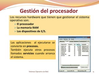 Gestión del procesador
Los recursos hardware que tienen que gestionar el sistema
operativo son:
 El procesador
 La memoria RAM
 Los dispositivos de E/S.
Las aplicaciones al ejecutarse se
convierte en procesos.
También ejecuta otros procesos
llamados servicios cuando arranca
el sistema.
Sistemas Operativo sin Red. 15
 