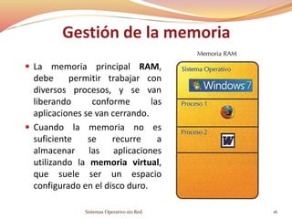 Gestión de la memoria
 La memoria principal RAM,
debe permitir trabajar con
diversos procesos, y se van
liberando conforme las
aplicaciones se van cerrando.
 Cuando la memoria no es
suficiente se recurre a
almacenar las aplicaciones
utilizando la memoria virtual,
que suele ser un espacio
configurado en el disco duro.
Sistemas Operativo sin Red. 16
 