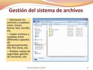 Gestión del sistema de archivos
 Manipular los
archivos y carpetas:
crear, mover,
borrar, leer, escribir,
etc.
 Copiar archivos y
carpetas entre
diferentes soportes
de
almacenamientos,
HD, Pen Drive, etc.
 Realizar copias de
seguridad, gestión
de versiones, etc.
Sistemas Operativo sin Red. 18
 