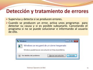 Detección y tratamiento de errores
 Supervisa y detecta si se producen errores.
 Cuando se producen un error, activa unos programas para
detectar su causa y si es posible subsanarlo. Cancelando el
programa si no se puede solucionar e informando al usuario
de ello.
Sistemas Operativo sin Red. 19
 
