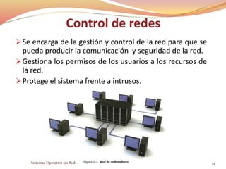 Control de redes
Se encarga de la gestión y control de la red para que se
pueda producir la comunicación y seguridad de la red.
Gestiona los permisos de los usuarios a los recursos de
la red.
Protege el sistema frente a intrusos.
Sistemas Operativo sin Red. 21
 