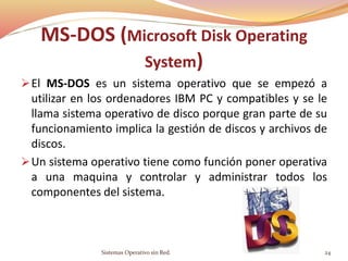 El MS-DOS es un sistema operativo que se empezó a
utilizar en los ordenadores IBM PC y compatibles y se le
llama sistema operativo de disco porque gran parte de su
funcionamiento implica la gestión de discos y archivos de
discos.
Un sistema operativo tiene como función poner operativa
a una maquina y controlar y administrar todos los
componentes del sistema.
Sistemas Operativo sin Red. 24
MS-DOS (Microsoft Disk Operating
System)
 