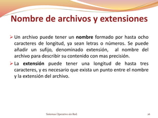  Un archivo puede tener un nombre formado por hasta ocho
caracteres de longitud, ya sean letras o números. Se puede
añadir un sufijo, denominado extensión, al nombre del
archivo para describir su contenido con mas precisión.
 La extensión puede tener una longitud de hasta tres
caracteres, y es necesario que exista un punto entre el nombre
y la extensión del archivo.
Sistemas Operativo sin Red. 26
Nombre de archivos y extensiones
 