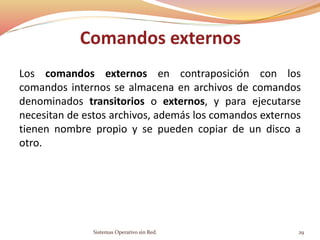 Comandos externos
Los comandos externos en contraposición con los
comandos internos se almacena en archivos de comandos
denominados transitorios o externos, y para ejecutarse
necesitan de estos archivos, además los comandos externos
tienen nombre propio y se pueden copiar de un disco a
otro.
Sistemas Operativo sin Red. 29
 