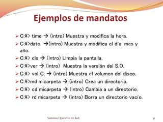 Ejemplos de mandatos
 C:> time  (intro) Muestra y modifica la hora.
 C:>date (intro) Muestra y modifica el día, mes y
año.
 C:> cls  (intro) Limpia la pantalla.
 C:>ver  (intro) Muestra la versión del S.O.
 C:> vol C:  (intro) Muestra el volumen del disco.
 C:>md micarpeta  (intro) Crea un directorio.
 C:> cd micarpeta  (intro) Cambia a un directorio.
 C:> rd micarpeta  (intro) Borra un directorio vacío.
Sistemas Operativo sin Red. 31
 