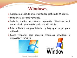 Windows
 Aparece en 1985 la primera interfaz gráfica de Windows.
 Funciona a base de ventanas.
 Toda la familia del sistema operativo Windows está
desarrollado y comercializado por Microsoft.
 Este software es propietario y hay que pagar para
utilizarlo.
 Posee versiones para hogares, empresas, servidores y
dispositivos móviles.
Sistemas Operativo sin Red. 32
 