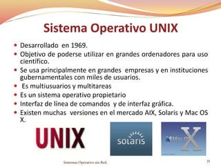 Sistema Operativo UNIX
 Desarrollado en 1969.
 Objetivo de poderse utilizar en grandes ordenadores para uso
científico.
 Se usa principalmente en grandes empresas y en instituciones
gubernamentales con miles de usuarios.
 Es multiusuarios y multitareas
 Es un sistema operativo propietario
 Interfaz de línea de comandos y de interfaz gráfica.
 Existen muchas versiones en el mercado AIX, Solaris y Mac OS
X.
Sistemas Operativo sin Red.
35
 