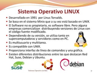 Sistema Operativo LINUX
 Desarrollado en 1991 por Linus Torvalds.
 Se basa en el sistema Minix que a su vez está basado en UNIX.
 El Software no es propietario, es software libre. Pero alguna
empresas comercializan distribuyendo versiones de Linux con
el código fuente modificado.
 Dependiendo de su versión, se utiliza tanto en
supercomputadoras y servidores como en PC.
 Es multiusuario y multitarea.
 Es compatible con UNIX.
 Proporciona interfaz de línea de comandos y una gráfica.
 Existen diferentes distribuciones entre las que destacan Red
Hat, Suse, Debian y Ubuntu.
Sistemas Operativo sin Red. 37
 