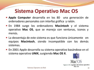 Sistema Operativo Mac OS
 Apple Computer desarrolla en los 80 una generación de
ordenadores personales con interfaz gráfica y ratón.
 En 1984 surge los ordenadores Macintosh y el sistema
operativo Mac OS, que se maneja con ventanas, iconos y
menús.
 La desventaja de este sistema es que funciona únicamente en
equipos Macintosh, siendo incompatible con los demás
sistemas.
 En 2001 Apple desarrolla su sistema operativo basándose en el
sistema operativo UNIX, surgiendo Mac OS X.
Sistemas Operativo sin Red. 39
 