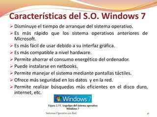 Características del S.O. Windows 7
 Disminuye el tiempo de arranque del sistema operativo.
 Es más rápido que los sistema operativos anteriores de
Microsoft.
 Es más fácil de usar debido a su interfaz gráfica.
 Es más compatible a nivel hardware.
 Permite ahorrar el consumo energético del ordenador.
 Puede instalarse en netbooks.
 Permite manejar el sistema mediante pantallas táctiles.
 Ofrece más seguridad en los datos y en la red.
 Permite realizar búsquedas más eficientes en el disco duro,
internet, etc.
Sistemas Operativo sin Red. 41
 