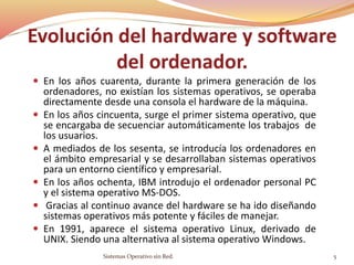 Evolución del hardware y software
del ordenador.
 En los años cuarenta, durante la primera generación de los
ordenadores, no existían los sistemas operativos, se operaba
directamente desde una consola el hardware de la máquina.
 En los años cincuenta, surge el primer sistema operativo, que
se encargaba de secuenciar automáticamente los trabajos de
los usuarios.
 A mediados de los sesenta, se introducía los ordenadores en
el ámbito empresarial y se desarrollaban sistemas operativos
para un entorno científico y empresarial.
 En los años ochenta, IBM introdujo el ordenador personal PC
y el sistema operativo MS-DOS.
 Gracias al continuo avance del hardware se ha ido diseñando
sistemas operativos más potente y fáciles de manejar.
 En 1991, aparece el sistema operativo Linux, derivado de
UNIX. Siendo una alternativa al sistema operativo Windows.
Sistemas Operativo sin Red. 5
 