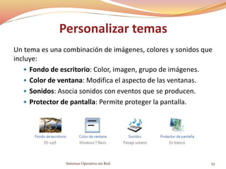 Personalizar temas
Un tema es una combinación de imágenes, colores y sonidos que
incluye:
 Fondo de escritorio: Color, imagen, grupo de imágenes.
 Color de ventana: Modifica el aspecto de las ventanas.
 Sonidos: Asocia sonidos con eventos que se producen.
 Protector de pantalla: Permite proteger la pantalla.
Sistemas Operativo sin Red. 53
 
