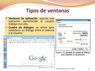 Tipos de ventanas
 Ventanas de aplicación: ejecuta una
aplicación permitiendo al usuario
trabajar con ella.
 Cuadro de diálogos: se utiliza para
establecer un diálogo entre el sistema
y el usuario.
Sistemas Operativo sin Red. 63
 