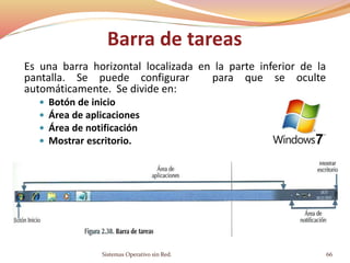 Barra de tareas
Es una barra horizontal localizada en la parte inferior de la
pantalla. Se puede configurar para que se oculte
automáticamente. Se divide en:
 Botón de inicio
 Área de aplicaciones
 Área de notificación
 Mostrar escritorio.
Sistemas Operativo sin Red. 66
 