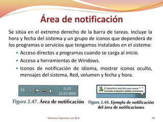 Área de notificación
Se sitúa en el extremo derecho de la barra de tareas. Incluye la
hora y fecha del sistema y un grupo de iconos que dependerá de
los programas o servicios que tengamos instalados en el sistema:
 Acceso directos a programas cuando se carga al inicio.
 Acceso a herramientas de Windows.
 Iconos de notificación de idioma, mostrar iconos oculto,
mensajes del sistema, Red, volumen y fecha y hora.
Sistemas Operativo sin Red. 68
 