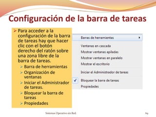 Configuración de la barra de tareas
 Para acceder a la
configuración de la barra
de tareas hay que hacer
clic con el botón
derecho del ratón sobre
una zona libre de la
barra de tareas.
 Barra de herramientas
 Organización de
ventanas
 Iniciar el Administrador
de tareas.
 Bloquear la barra de
tareas
 Propiedades
Sistemas Operativo sin Red. 69
 