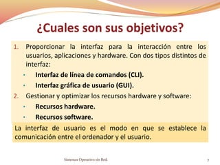 ¿Cuales son sus objetivos?
1. Proporcionar la interfaz para la interacción entre los
usuarios, aplicaciones y hardware. Con dos tipos distintos de
interfaz:
• Interfaz de línea de comandos (CLI).
• Interfaz gráfica de usuario (GUI).
2. Gestionar y optimizar los recursos hardware y software:
• Recursos hardware.
• Recursos software.
La interfaz de usuario es el modo en que se establece la
comunicación entre el ordenador y el usuario.
Sistemas Operativo sin Red. 7
 