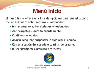 Menú Inicio
El menú Inicio ofrece una lista de opciones para que el usuario
realice sus tareas habituales con el ordenador:
 Iniciar programas instalados en el ordenador.
 Abrir carpetas usadas frecuentemente.
 Configurar el equipo.
 Apagar, bloquear, suspender, o bloquear el equipo.
 Cerrar la sesión del usuario o cambiar de usuario.
 Buscar programas, archivos y carpetas.
Sistemas Operativo sin Red. 71
 