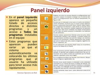 Panel izquierdo
 En el panel izquierdo
aparece un pequeño
listado de accesos
directos a distintos
programas y un
acceso a Todos los
programas instalados
en el equipo
 Estos programas que
aparecen pueden
variar ya que el
sistema
automáticamente va
colocando los últimos
programas que el
usuario ha utilizado
para tener acceso más
rápidamente.
Sistemas Operativo sin Red. 73
 