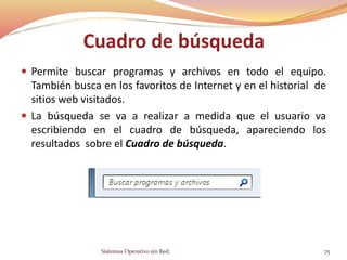 Cuadro de búsqueda
 Permite buscar programas y archivos en todo el equipo.
También busca en los favoritos de Internet y en el historial de
sitios web visitados.
 La búsqueda se va a realizar a medida que el usuario va
escribiendo en el cuadro de búsqueda, apareciendo los
resultados sobre el Cuadro de búsqueda.
Sistemas Operativo sin Red. 75
 